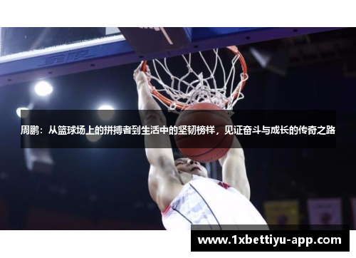 周鹏：从篮球场上的拼搏者到生活中的坚韧榜样，见证奋斗与成长的传奇之路